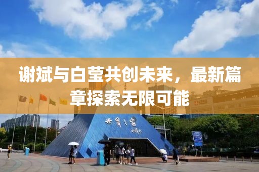 謝斌與白瑩共創(chuàng)未來，最新篇章探索無限可能