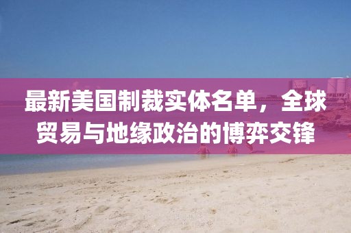 最新美國制裁實體名單，全球貿易與地緣政治的博弈交鋒