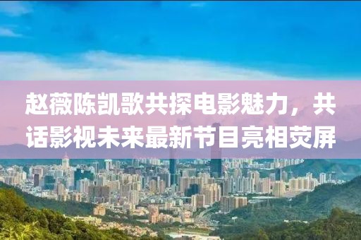 趙薇陳凱歌共探電影魅力，共話影視未來最新節(jié)目亮相熒屏