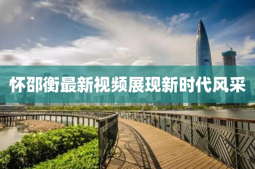 懷邵衡最新視頻展現(xiàn)新時代風(fēng)采