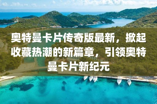 奧特曼卡片傳奇版最新，掀起收藏熱潮的新篇章，引領奧特曼卡片新紀元