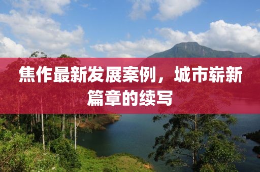 焦作最新發(fā)展案例，城市嶄新篇章的續(xù)寫