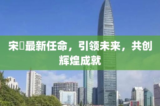 宋鹍最新任命，引領(lǐng)未來，共創(chuàng)輝煌成就