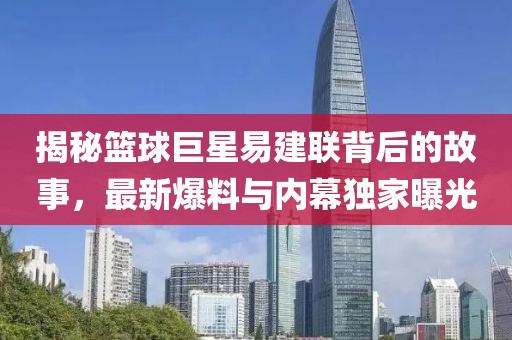 揭秘籃球巨星易建聯(lián)背后的故事，最新爆料與內(nèi)幕獨(dú)家曝光