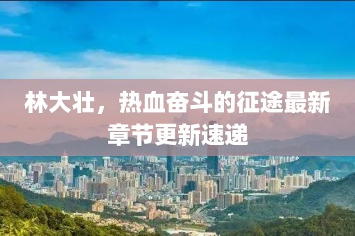 林大壯，熱血奮斗的征途最新章節(jié)更新速遞