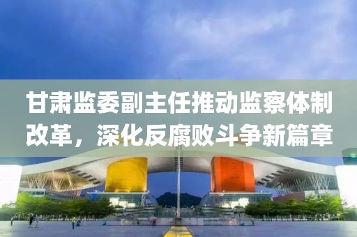 甘肅監(jiān)委副主任推動監(jiān)察體制改革，深化反腐敗斗爭新篇章