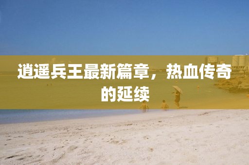 逍遙兵王最新篇章，熱血傳奇的延續(xù)
