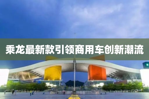 乘龍最新款引領(lǐng)商用車創(chuàng)新潮流
