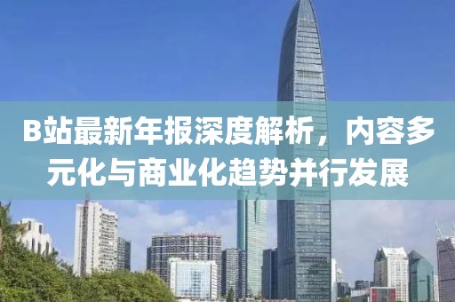 B站最新年報深度解析，內(nèi)容多元化與商業(yè)化趨勢并行發(fā)展