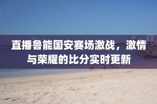直播魯能國安賽場激戰(zhàn)，激情與榮耀的比分實(shí)時(shí)更新