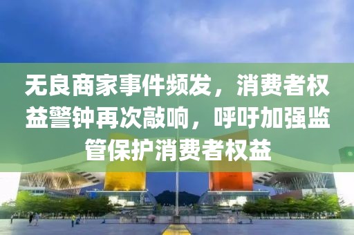 無良商家事件頻發(fā)，消費(fèi)者權(quán)益警鐘再次敲響，呼吁加強(qiáng)監(jiān)管保護(hù)消費(fèi)者權(quán)益