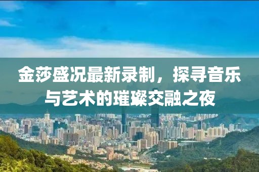 金莎盛況最新錄制，探尋音樂與藝術(shù)的璀璨交融之夜