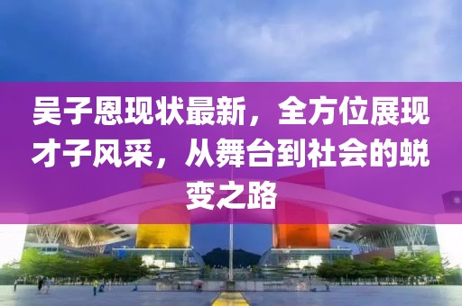 吳子恩現(xiàn)狀最新，全方位展現(xiàn)才子風(fēng)采，從舞臺(tái)到社會(huì)的蛻變之路