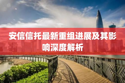 安信信托最新重組進(jìn)展及其影響深度解析
