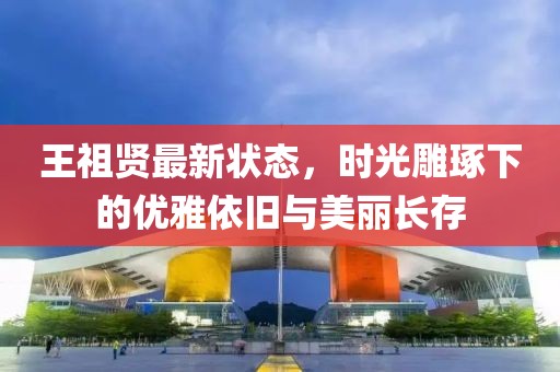 王祖賢最新狀態(tài)，時(shí)光雕琢下的優(yōu)雅依舊與美麗長存