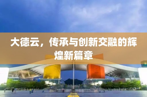 大德云，傳承與創(chuàng)新交融的輝煌新篇章