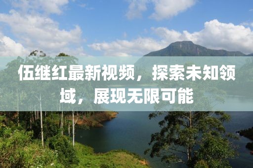 伍繼紅最新視頻，探索未知領域，展現(xiàn)無限可能