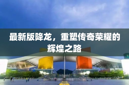 最新版降龍，重塑傳奇榮耀的輝煌之路