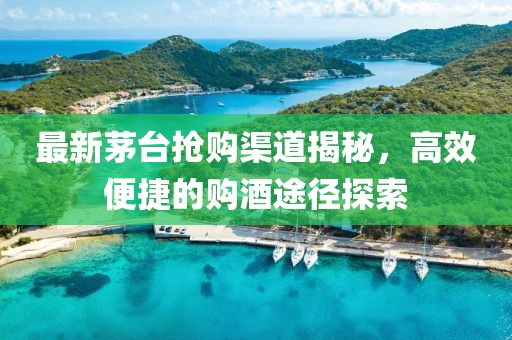 最新茅臺(tái)搶購(gòu)渠道揭秘，高效便捷的購(gòu)酒途徑探索