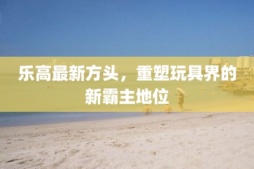樂高最新方頭，重塑玩具界的新霸主地位