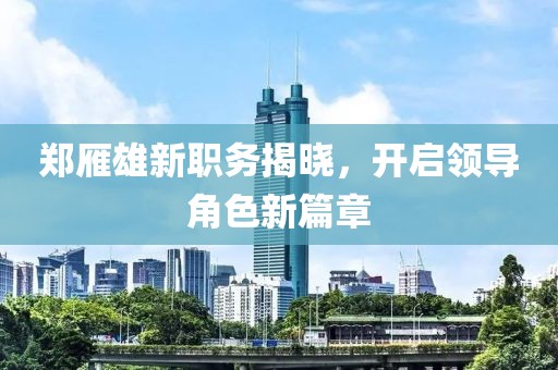 鄭雁雄新職務(wù)揭曉，開啟領(lǐng)導(dǎo)角色新篇章