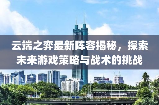 云端之弈最新陣容揭秘，探索未來游戲策略與戰(zhàn)術(shù)的挑戰(zhàn)