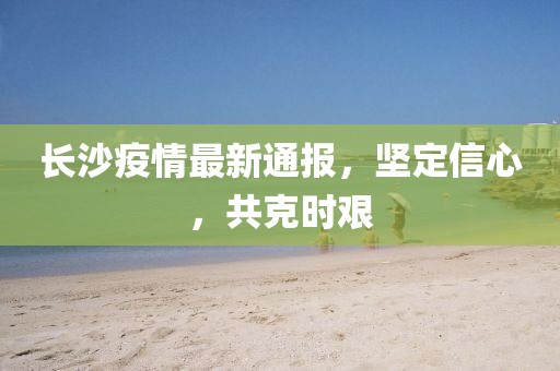 長(zhǎng)沙疫情最新通報(bào)，堅(jiān)定信心，共克時(shí)艱