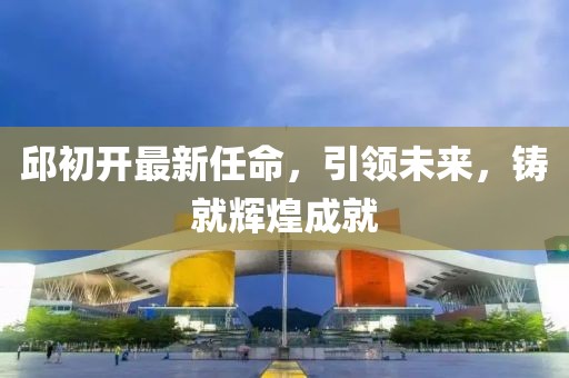 邱初開最新任命，引領(lǐng)未來，鑄就輝煌成就