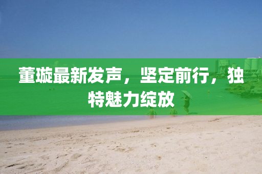 董璇最新發(fā)聲，堅(jiān)定前行，獨(dú)特魅力綻放