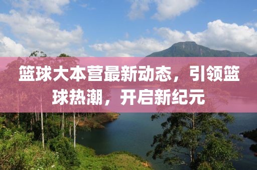 籃球大本營最新動態(tài)，引領(lǐng)籃球熱潮，開啟新紀元
