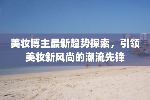 美妝博主最新趨勢探索，引領美妝新風尚的潮流先鋒