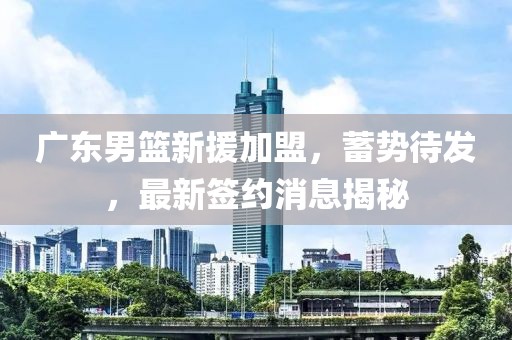 廣東男籃新援加盟，蓄勢(shì)待發(fā)，最新簽約消息揭秘