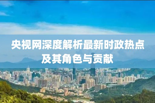 央視網(wǎng)深度解析最新時(shí)政熱點(diǎn)及其角色與貢獻(xiàn)