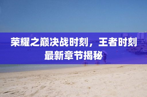 榮耀之巔決戰(zhàn)時(shí)刻，王者時(shí)刻最新章節(jié)揭秘