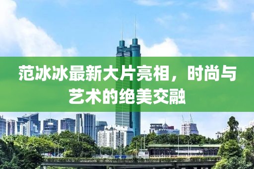 范冰冰最新大片亮相，時尚與藝術(shù)的絕美交融