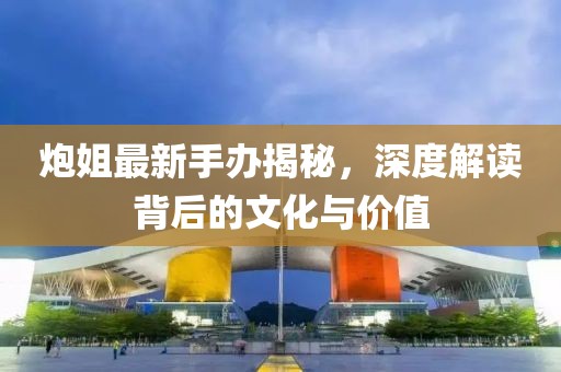炮姐最新手辦揭秘，深度解讀背后的文化與價(jià)值