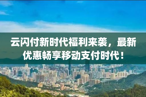 云閃付新時(shí)代福利來(lái)襲，最新優(yōu)惠暢享移動(dòng)支付時(shí)代！