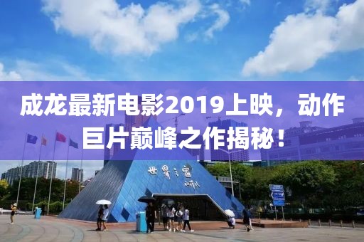 成龍最新電影2019上映，動作巨片巔峰之作揭秘！
