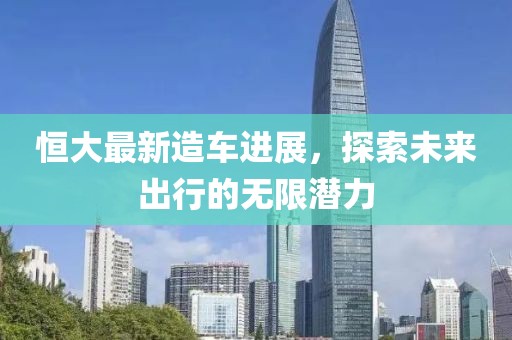 恒大最新造車進展，探索未來出行的無限潛力
