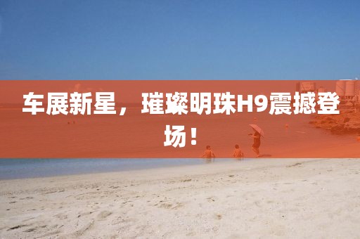 車展新星，璀璨明珠H9震撼登場！