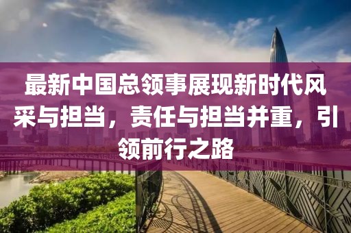 最新中國(guó)總領(lǐng)事展現(xiàn)新時(shí)代風(fēng)采與擔(dān)當(dāng)，責(zé)任與擔(dān)當(dāng)并重，引領(lǐng)前行之路