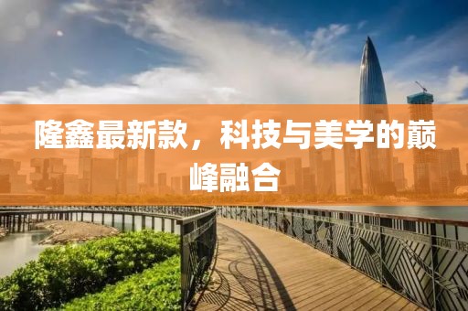 隆鑫最新款，科技與美學(xué)的巔峰融合