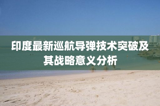 印度最新巡航導彈技術(shù)突破及其戰(zhàn)略意義分析