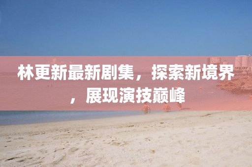 林更新最新劇集，探索新境界，展現(xiàn)演技巔峰
