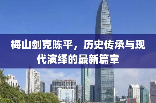 梅山劍克陳平，歷史傳承與現(xiàn)代演繹的最新篇章