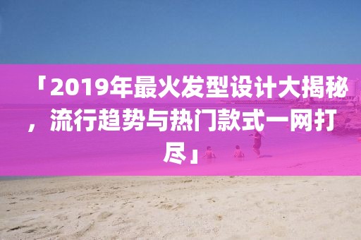 「2019年最火發(fā)型設(shè)計大揭秘，流行趨勢與熱門款式一網(wǎng)打盡」