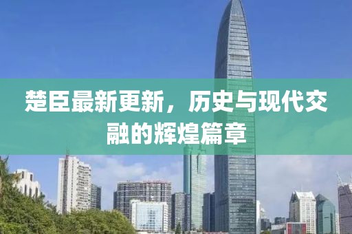 楚臣最新更新，歷史與現(xiàn)代交融的輝煌篇章