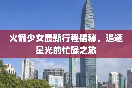 火箭少女最新行程揭秘，追逐星光的忙碌之旅
