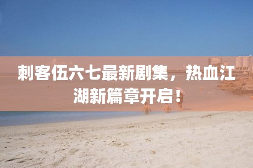 刺客伍六七最新劇集，熱血江湖新篇章開啟！