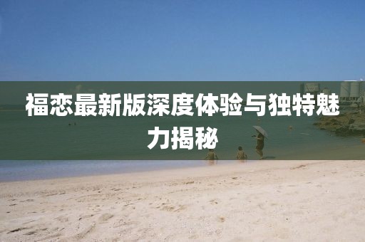 福戀最新版深度體驗(yàn)與獨(dú)特魅力揭秘